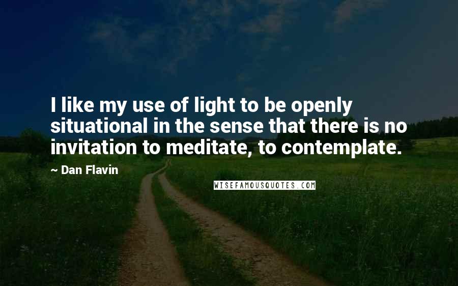 Dan Flavin Quotes: I like my use of light to be openly situational in the sense that there is no invitation to meditate, to contemplate.
