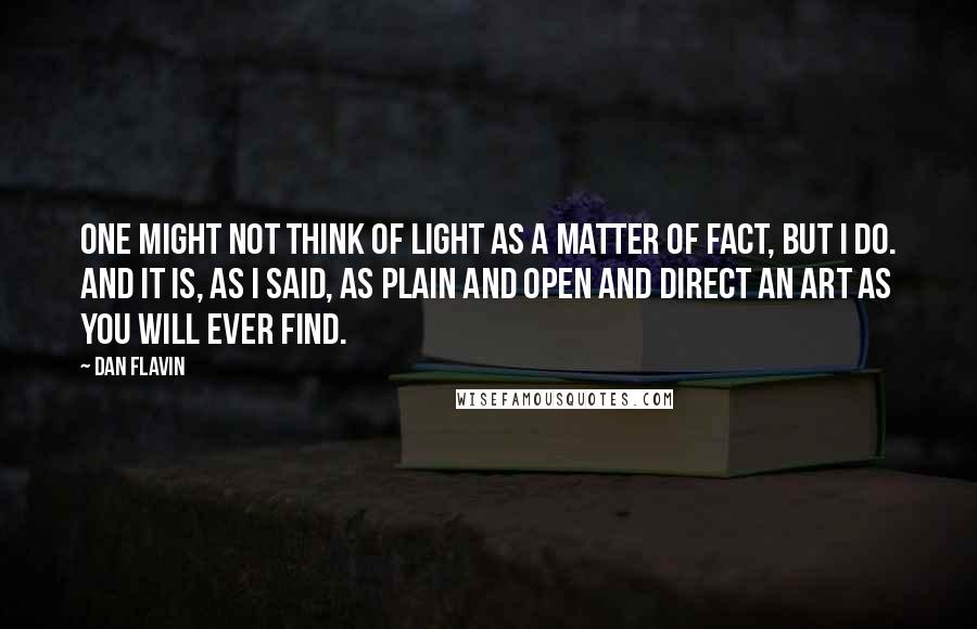 Dan Flavin Quotes: One might not think of light as a matter of fact, but I do. And it is, as I said, as plain and open and direct an art as you will ever find.