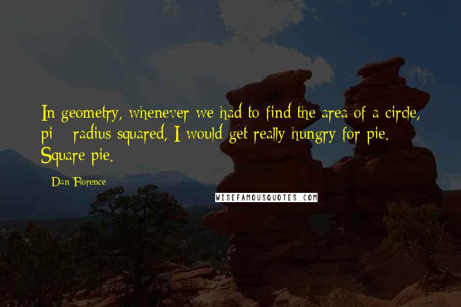 Dan Florence Quotes: In geometry, whenever we had to find the area of a circle, pi * radius squared, I would get really hungry for pie. Square pie.