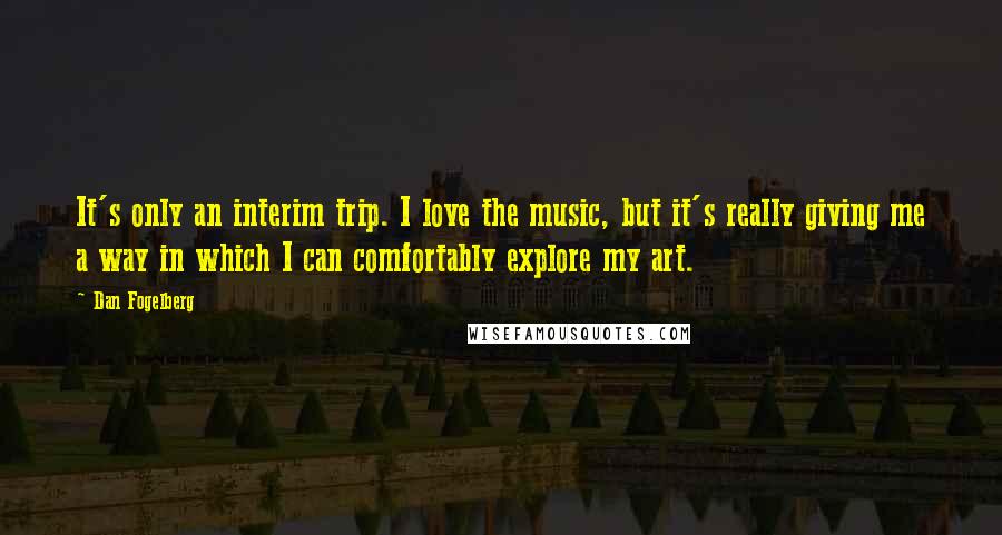 Dan Fogelberg Quotes: It's only an interim trip. I love the music, but it's really giving me a way in which I can comfortably explore my art.
