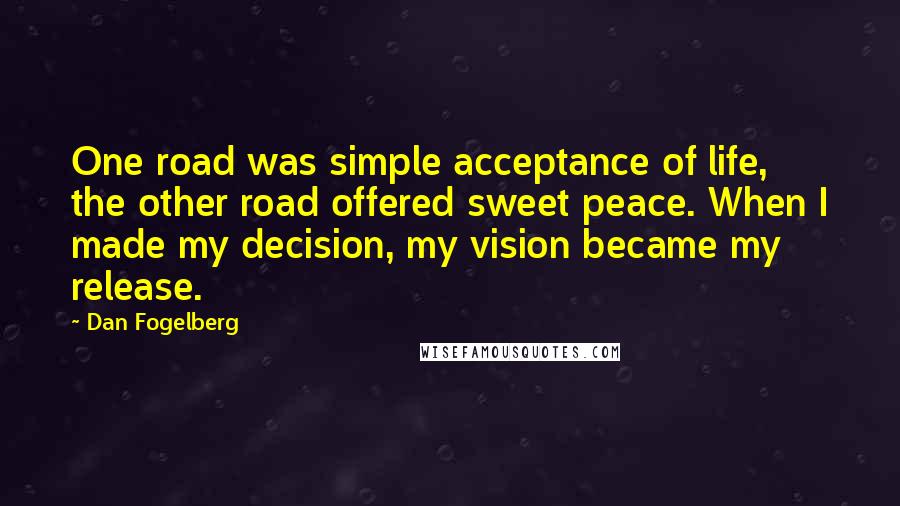 Dan Fogelberg Quotes: One road was simple acceptance of life, the other road offered sweet peace. When I made my decision, my vision became my release.