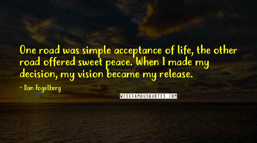 Dan Fogelberg Quotes: One road was simple acceptance of life, the other road offered sweet peace. When I made my decision, my vision became my release.