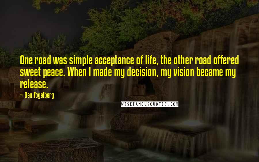 Dan Fogelberg Quotes: One road was simple acceptance of life, the other road offered sweet peace. When I made my decision, my vision became my release.