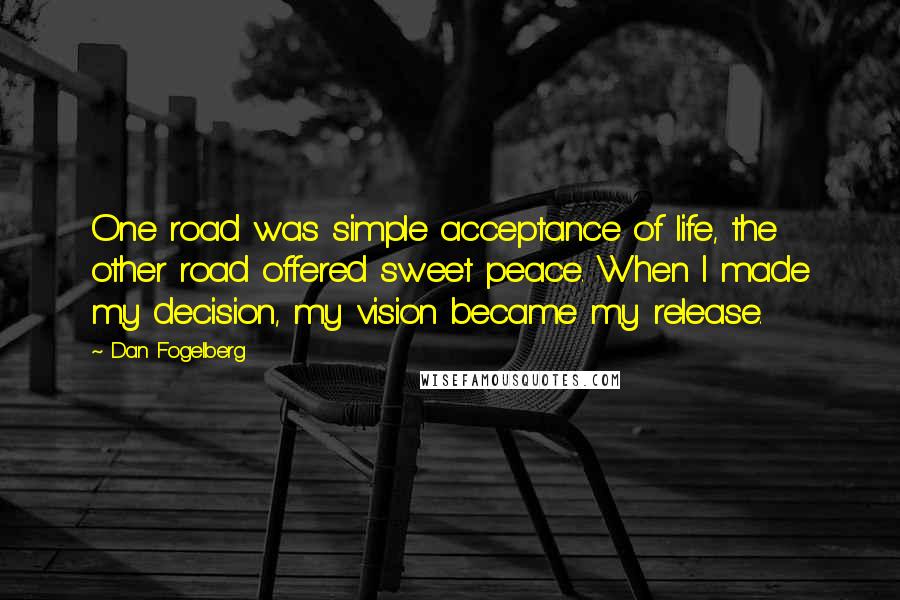 Dan Fogelberg Quotes: One road was simple acceptance of life, the other road offered sweet peace. When I made my decision, my vision became my release.