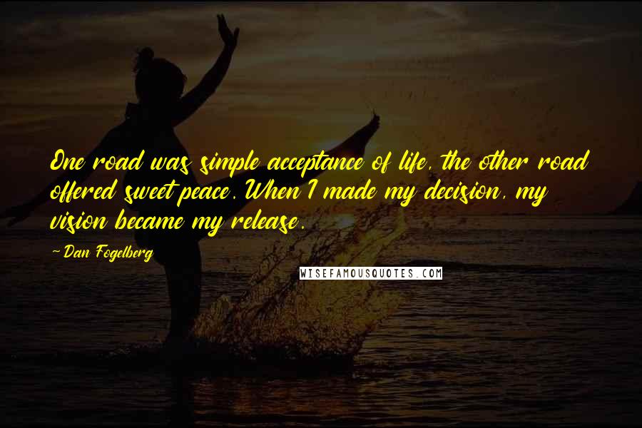 Dan Fogelberg Quotes: One road was simple acceptance of life, the other road offered sweet peace. When I made my decision, my vision became my release.