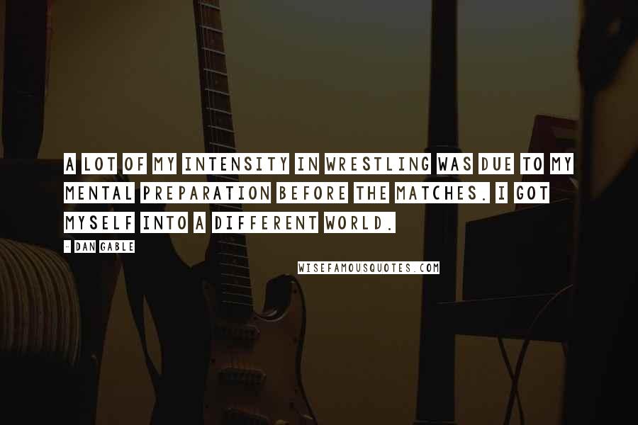Dan Gable Quotes: A lot of my intensity in wrestling was due to my mental preparation before the matches. I got myself into a different world.