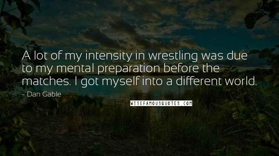 Dan Gable Quotes: A lot of my intensity in wrestling was due to my mental preparation before the matches. I got myself into a different world.