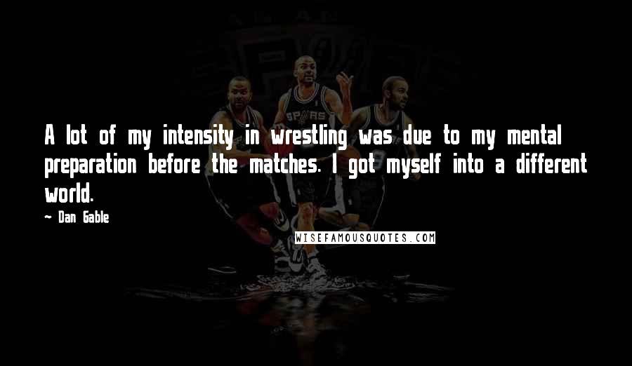 Dan Gable Quotes: A lot of my intensity in wrestling was due to my mental preparation before the matches. I got myself into a different world.