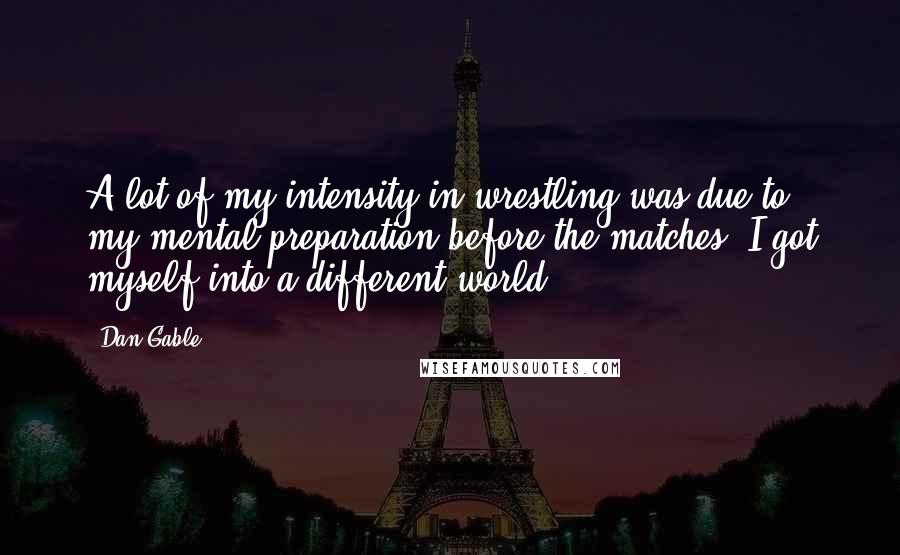 Dan Gable Quotes: A lot of my intensity in wrestling was due to my mental preparation before the matches. I got myself into a different world.