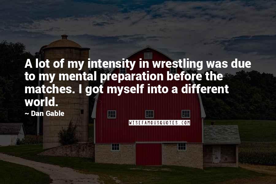 Dan Gable Quotes: A lot of my intensity in wrestling was due to my mental preparation before the matches. I got myself into a different world.