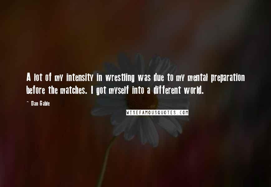 Dan Gable Quotes: A lot of my intensity in wrestling was due to my mental preparation before the matches. I got myself into a different world.