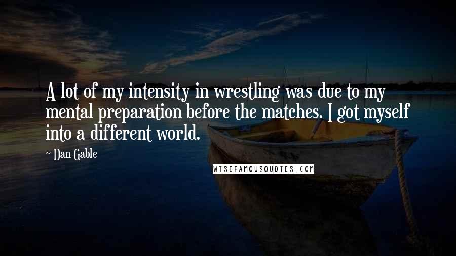 Dan Gable Quotes: A lot of my intensity in wrestling was due to my mental preparation before the matches. I got myself into a different world.