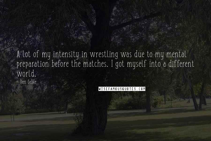 Dan Gable Quotes: A lot of my intensity in wrestling was due to my mental preparation before the matches. I got myself into a different world.