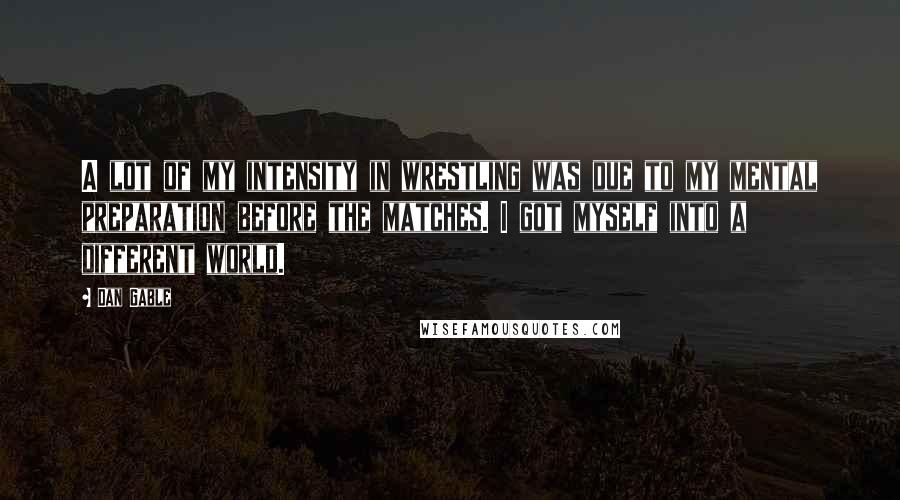 Dan Gable Quotes: A lot of my intensity in wrestling was due to my mental preparation before the matches. I got myself into a different world.
