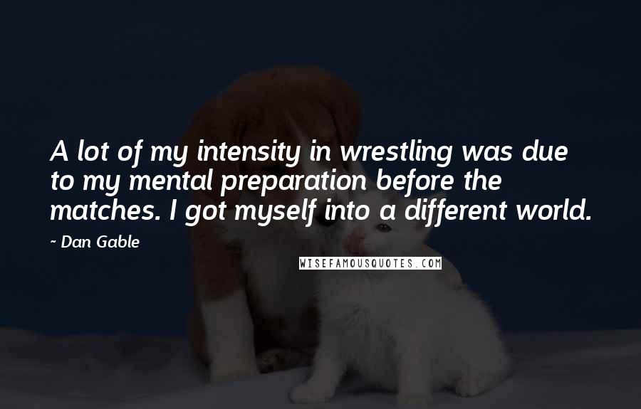 Dan Gable Quotes: A lot of my intensity in wrestling was due to my mental preparation before the matches. I got myself into a different world.