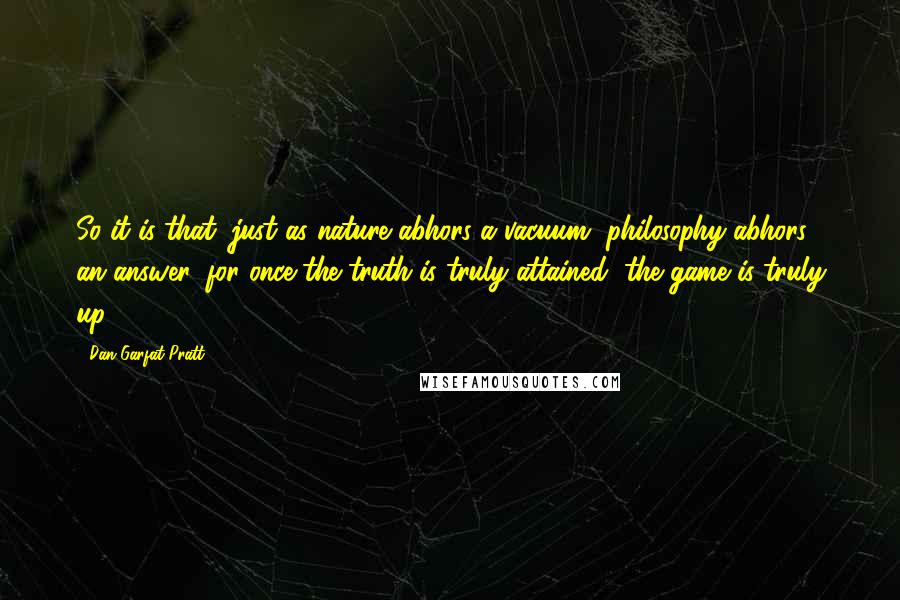 Dan Garfat-Pratt Quotes: So it is that, just as nature abhors a vacuum, philosophy abhors an answer, for once the truth is truly attained, the game is truly up.