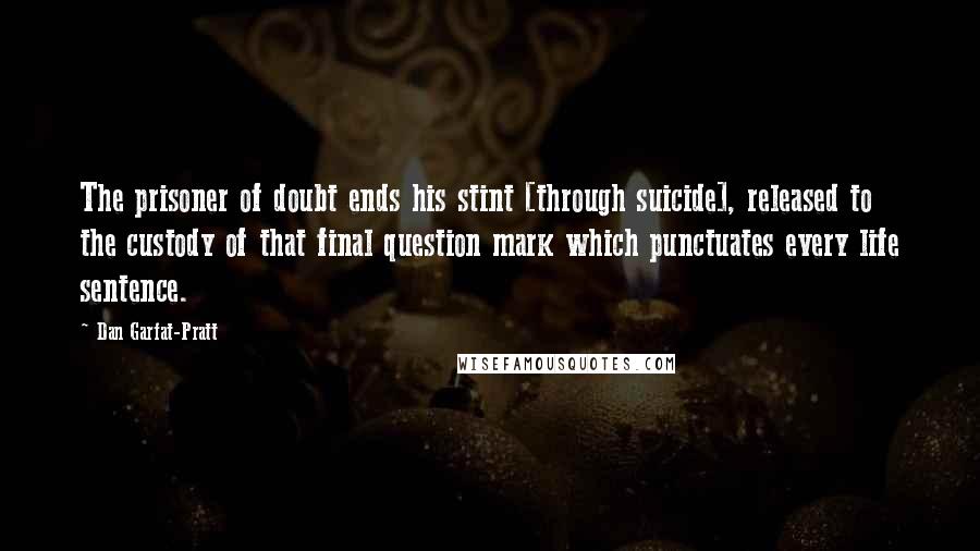 Dan Garfat-Pratt Quotes: The prisoner of doubt ends his stint [through suicide], released to the custody of that final question mark which punctuates every life sentence.