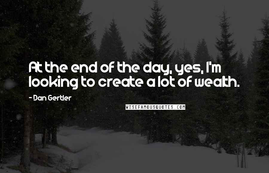 Dan Gertler Quotes: At the end of the day, yes, I'm looking to create a lot of wealth.