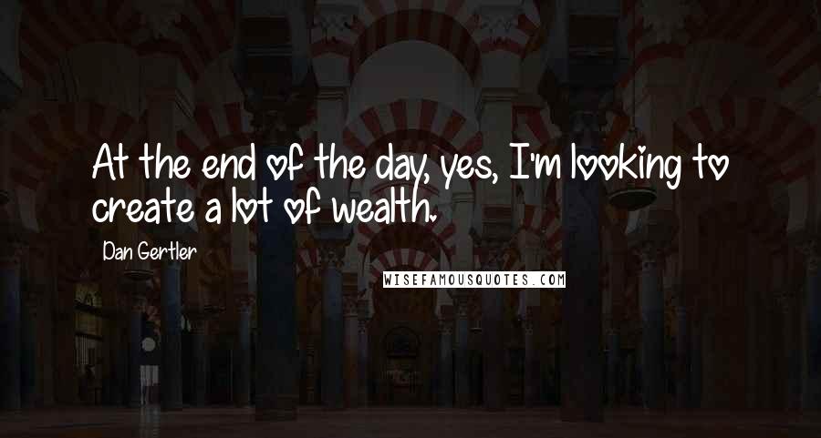 Dan Gertler Quotes: At the end of the day, yes, I'm looking to create a lot of wealth.