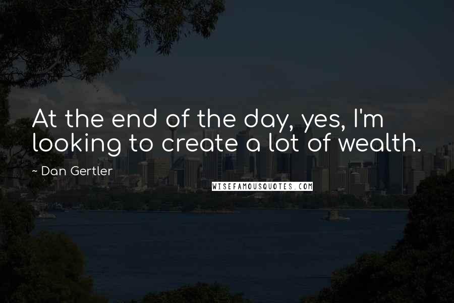 Dan Gertler Quotes: At the end of the day, yes, I'm looking to create a lot of wealth.