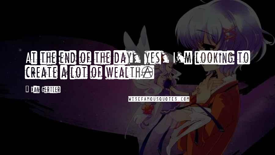 Dan Gertler Quotes: At the end of the day, yes, I'm looking to create a lot of wealth.