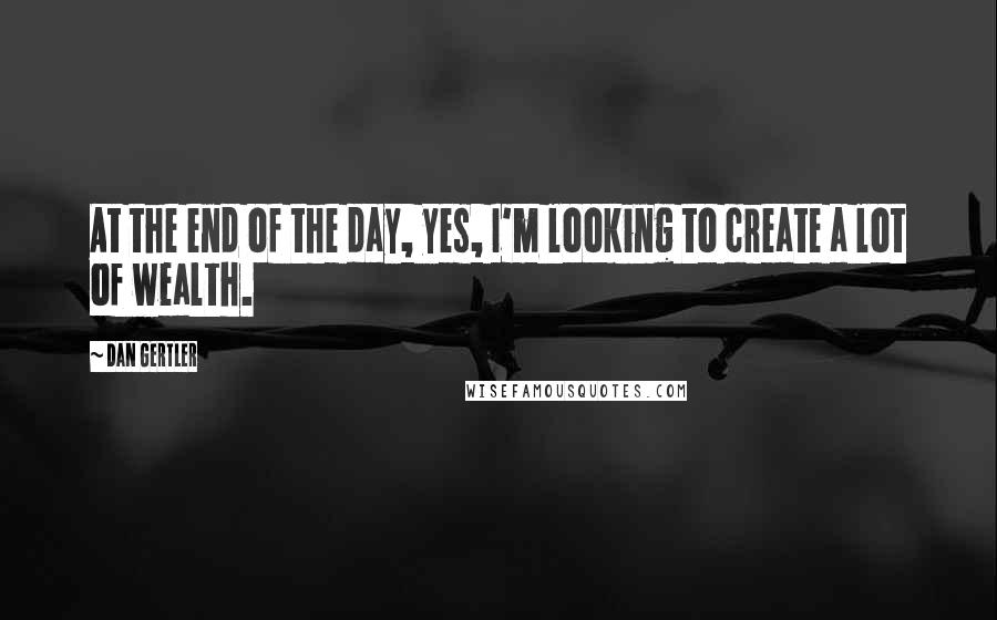 Dan Gertler Quotes: At the end of the day, yes, I'm looking to create a lot of wealth.