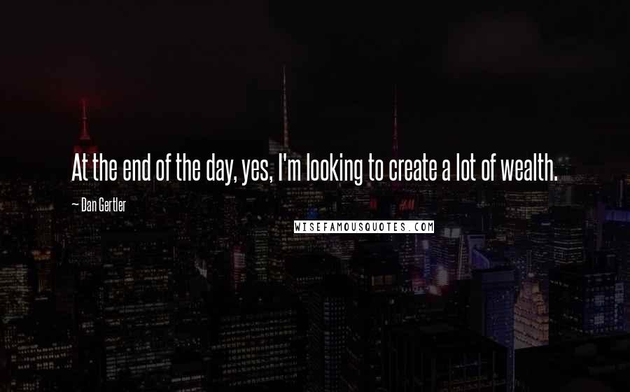 Dan Gertler Quotes: At the end of the day, yes, I'm looking to create a lot of wealth.