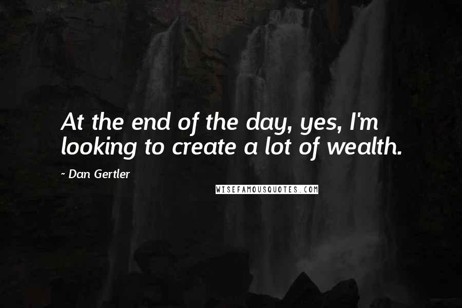 Dan Gertler Quotes: At the end of the day, yes, I'm looking to create a lot of wealth.