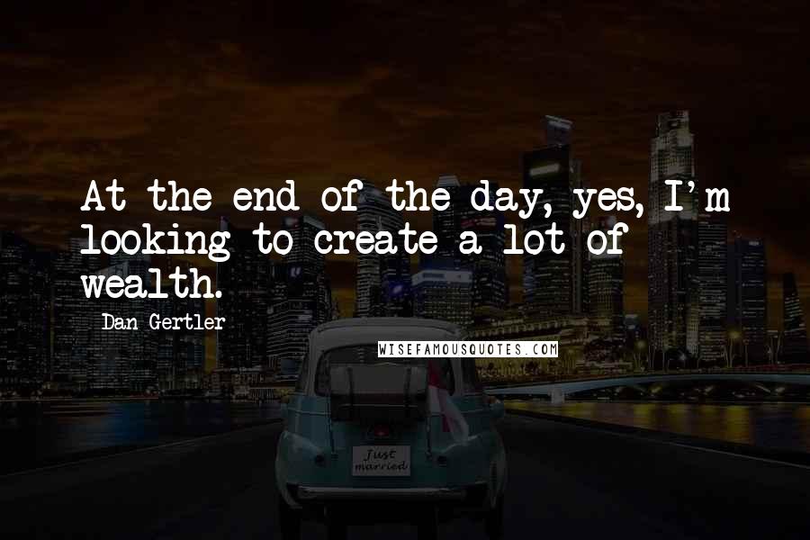 Dan Gertler Quotes: At the end of the day, yes, I'm looking to create a lot of wealth.