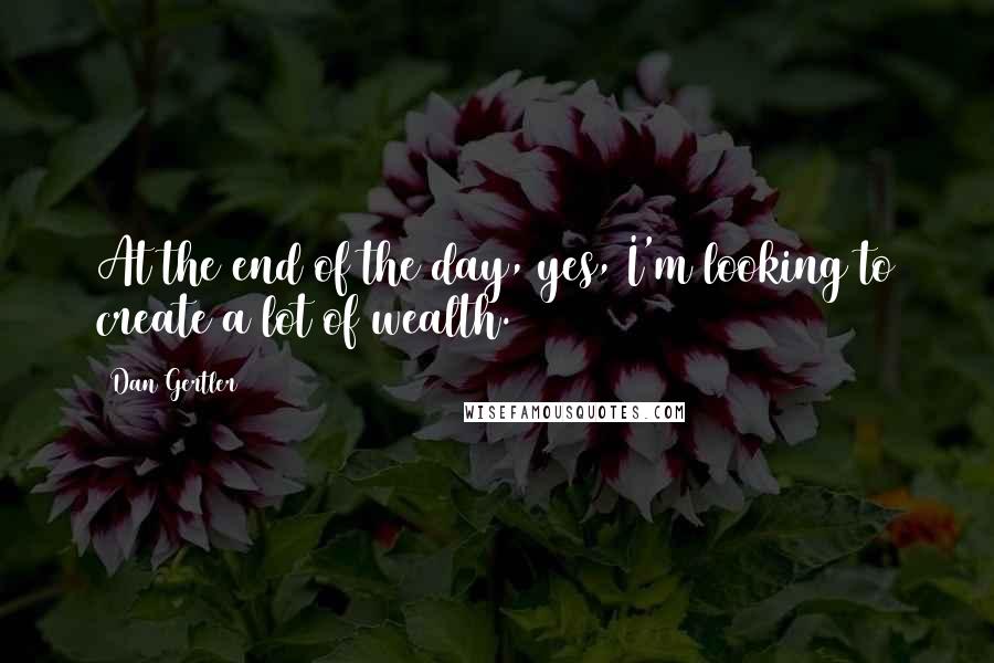 Dan Gertler Quotes: At the end of the day, yes, I'm looking to create a lot of wealth.