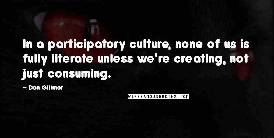 Dan Gillmor Quotes: In a participatory culture, none of us is fully literate unless we're creating, not just consuming.