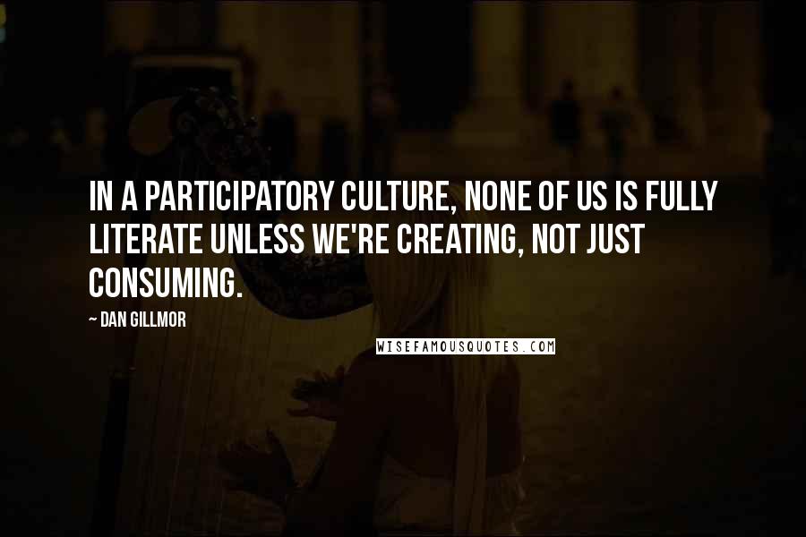 Dan Gillmor Quotes: In a participatory culture, none of us is fully literate unless we're creating, not just consuming.