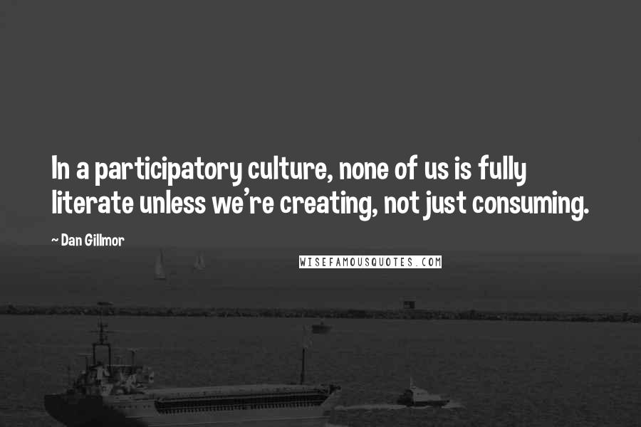 Dan Gillmor Quotes: In a participatory culture, none of us is fully literate unless we're creating, not just consuming.