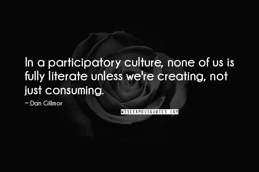 Dan Gillmor Quotes: In a participatory culture, none of us is fully literate unless we're creating, not just consuming.