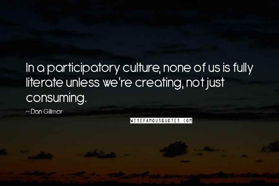 Dan Gillmor Quotes: In a participatory culture, none of us is fully literate unless we're creating, not just consuming.