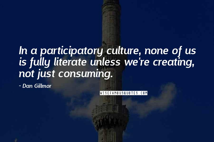 Dan Gillmor Quotes: In a participatory culture, none of us is fully literate unless we're creating, not just consuming.