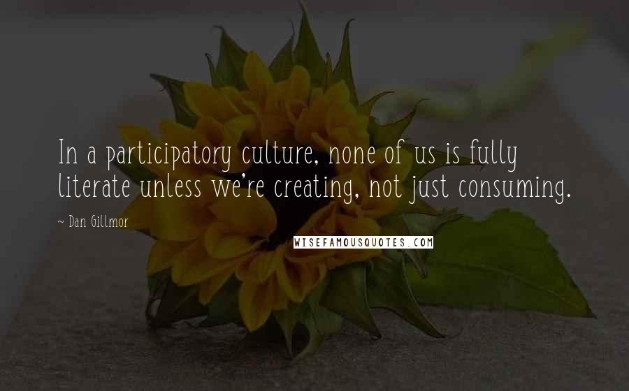 Dan Gillmor Quotes: In a participatory culture, none of us is fully literate unless we're creating, not just consuming.
