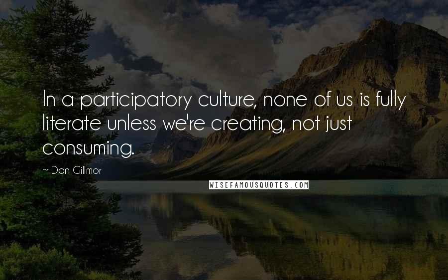 Dan Gillmor Quotes: In a participatory culture, none of us is fully literate unless we're creating, not just consuming.