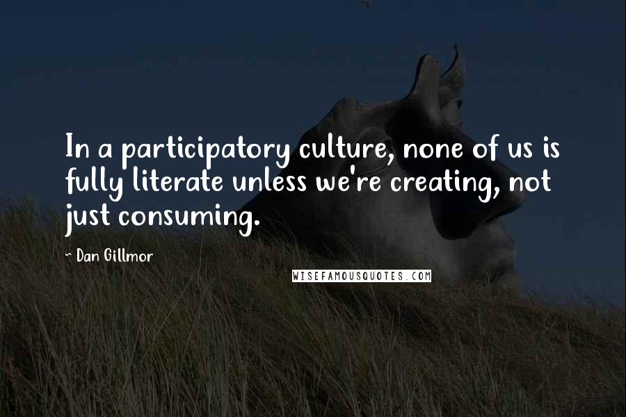 Dan Gillmor Quotes: In a participatory culture, none of us is fully literate unless we're creating, not just consuming.