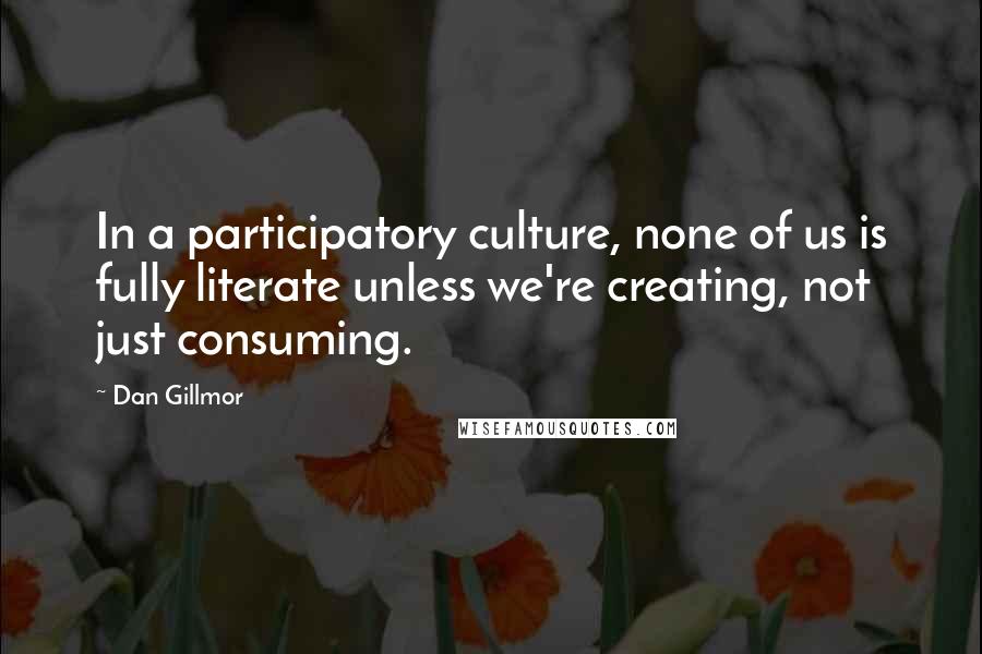 Dan Gillmor Quotes: In a participatory culture, none of us is fully literate unless we're creating, not just consuming.