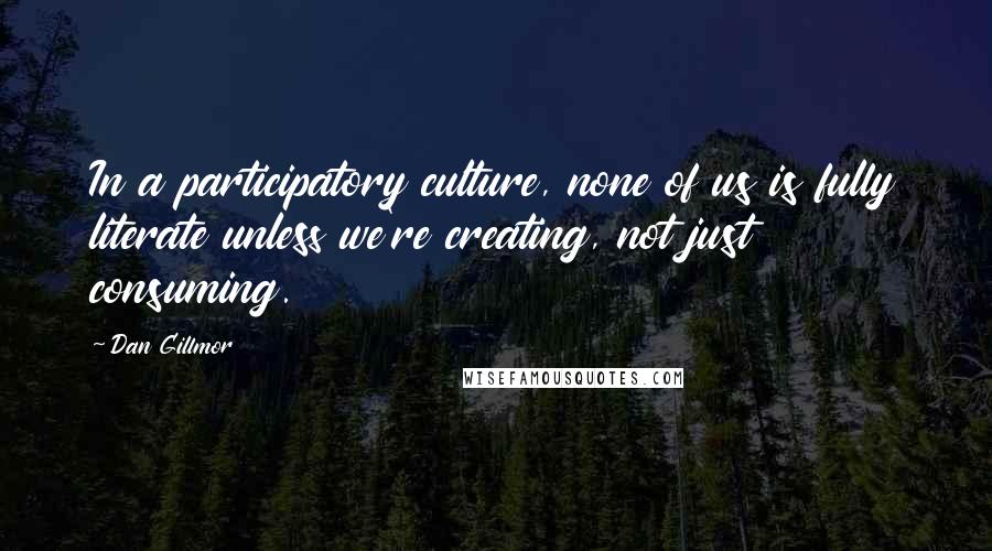 Dan Gillmor Quotes: In a participatory culture, none of us is fully literate unless we're creating, not just consuming.