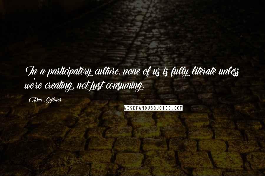 Dan Gillmor Quotes: In a participatory culture, none of us is fully literate unless we're creating, not just consuming.