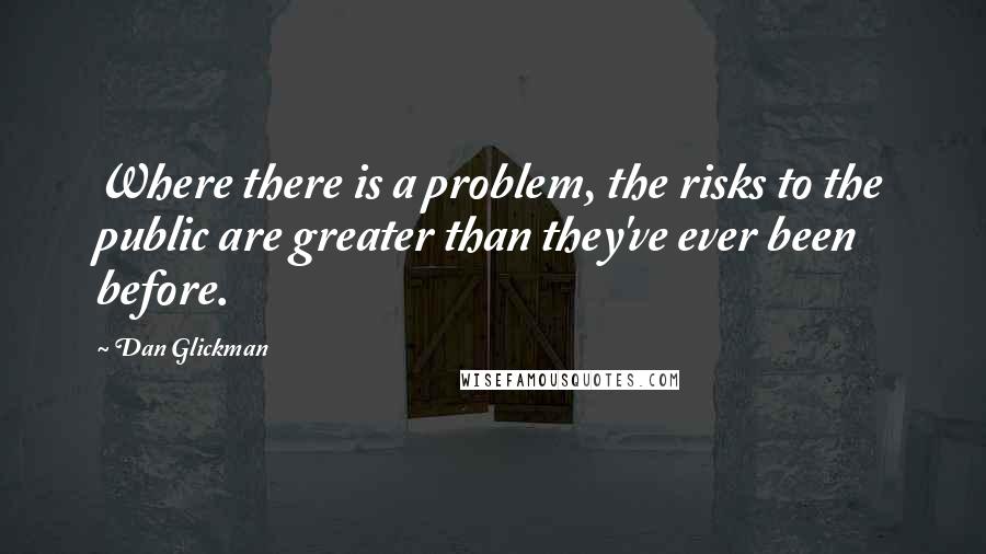 Dan Glickman Quotes: Where there is a problem, the risks to the public are greater than they've ever been before.