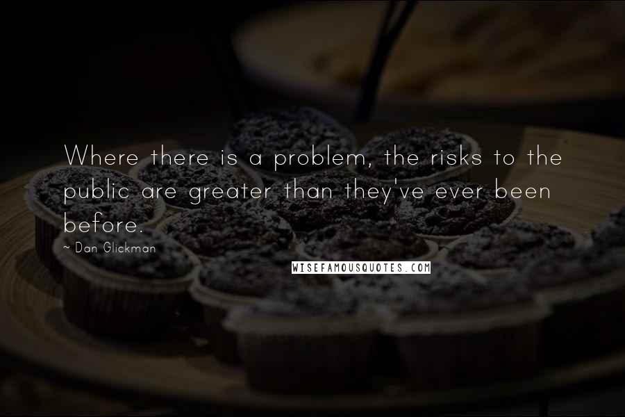 Dan Glickman Quotes: Where there is a problem, the risks to the public are greater than they've ever been before.