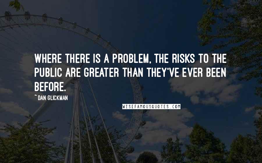 Dan Glickman Quotes: Where there is a problem, the risks to the public are greater than they've ever been before.