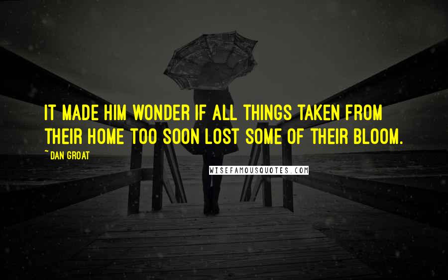 Dan Groat Quotes: It made him wonder if all things taken from their home too soon lost some of their bloom.