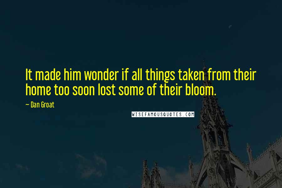 Dan Groat Quotes: It made him wonder if all things taken from their home too soon lost some of their bloom.