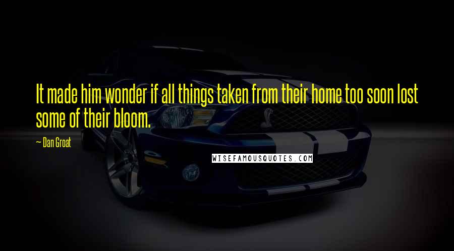 Dan Groat Quotes: It made him wonder if all things taken from their home too soon lost some of their bloom.