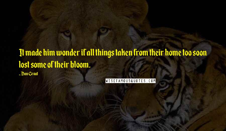 Dan Groat Quotes: It made him wonder if all things taken from their home too soon lost some of their bloom.