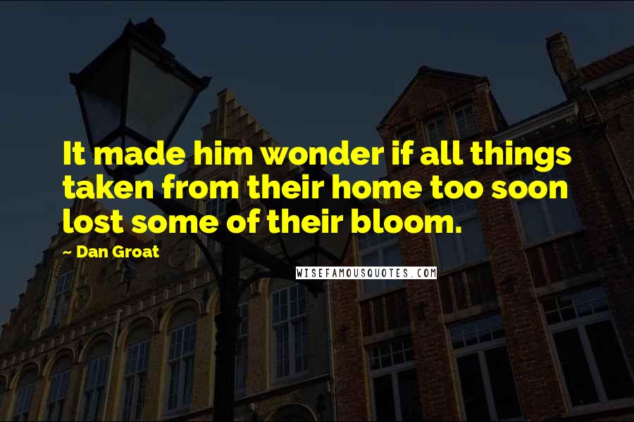 Dan Groat Quotes: It made him wonder if all things taken from their home too soon lost some of their bloom.